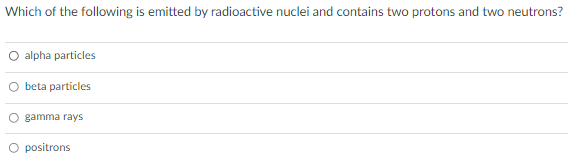 Which of the following is emitted by radioactive nuclei and contains two protons and two neutrons?
O alpha particles
O beta particles
O gamma rays
positrons
