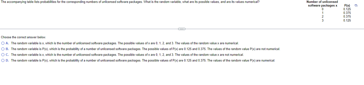 The accompanying table lists probabilities for the corresponding numbers of unlicensed software packages. What is the random variable, what are its possible values, and are its values numerical?
C
Choose the correct answer below.
O A. The random variable is x, which is the number of unlicensed software packages. The possible values of x are 0, 1, 2, and 3. The values of the random value x are numerical.
O B. The random variable is P(x), which is the probability of a number of unlicensed software packages. The possible values of P(x) are 0.125 and 0.375. The values of the random value P(x) are not numerical.
O C. The random variable is x, which is the number of unlicensed software packages. The possible values of x are 0, 1, 2, and 3. The values of the random value x are not numerical.
O D. The random variable is P(x), which is the probability of a number of unlicensed software packages. The possible values of P(x) are 0.125 and 0.375. The values of the random value P(x) are numerical.
Number of unlicensed
software packages x
P(x)
0.125
0.375
0.375
0.125