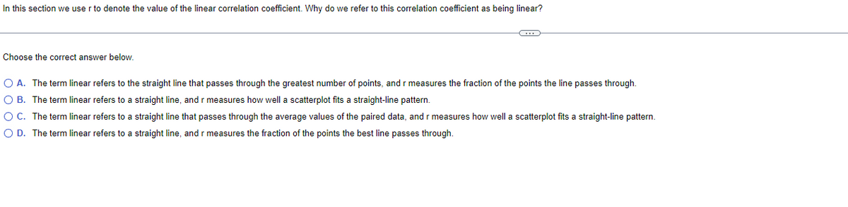 In this section we user to denote the value of the linear correlation coefficient. Why do we refer to this correlation coefficient as being linear?
Choose the correct answer below.
C
O A. The term linear refers to the straight line that passes through the greatest number of points, and r measures the fraction of the points the line passes through.
O B. The term linear refers to a straight line, and r measures how well a scatterplot fits a straight-line pattern.
O C. The term linear refers to a straight line that passes through the average values of the paired data, and r measures how well a scatterplot fits a straight-line pattern.
O D. The term linear refers to a straight line, and r measures the fraction of the points the best line passes through.