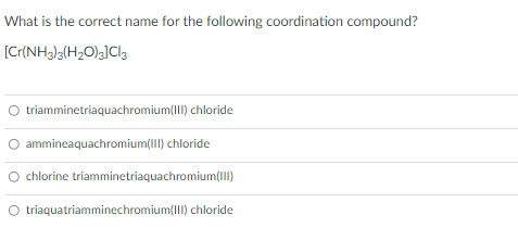 What is the correct name for the following coordination compound?
[Cr{NH3)g(H2O)g]Cla
O triamminetriaquachromium(I) chloride
ammineaquachromium(III) chloride
chlorine triamminetriaquachromium(III)
O triaquatriamminechromium(III) chloride
