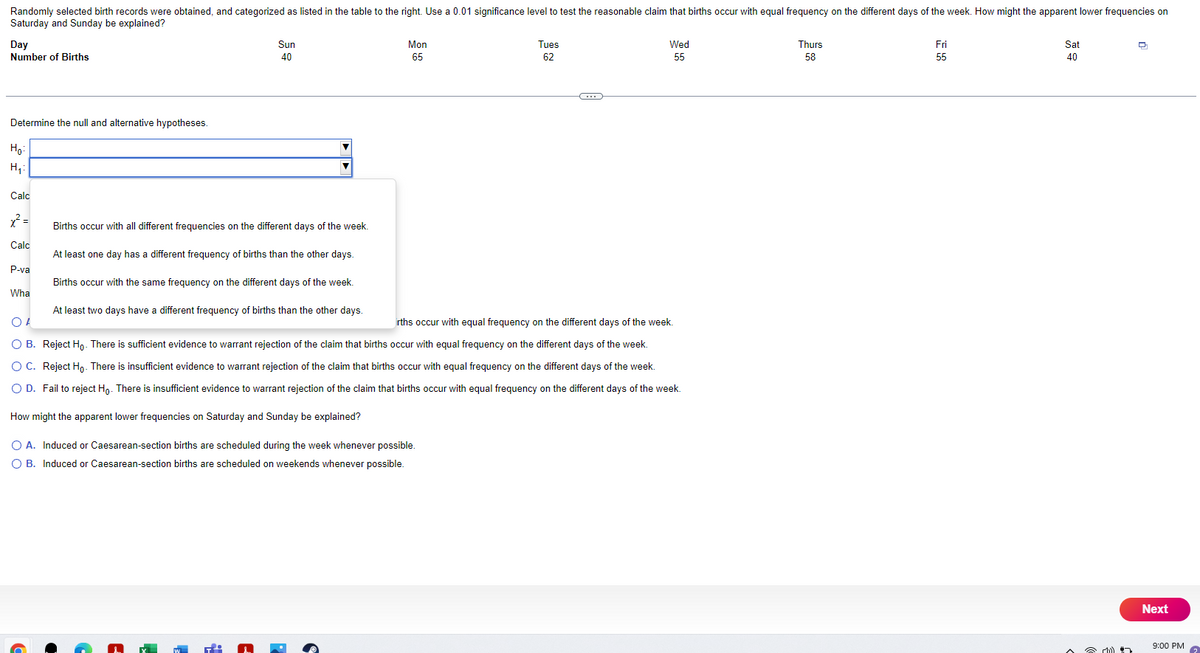 Randomly selected birth records were obtained, and categorized as listed in the table to the right. Use a 0.01 significance level to test the reasonable claim that births occur with equal frequency on the different days of the week. How might the apparent lower frequencies on
Saturday and Sunday be explained?
Day
Number of Births
Determine the null and alternative hypotheses.
Ho
H₁:
Calc
=
Calc
P-va
What
6
Sun
40
Births occur with all different frequencies on the different days of the week.
At least one day has a different frequency of births than the other days.
Births occur with the same frequency on the different days of the week.
At least two days have a different frequency of births than the other days.
w T
Mon
65
Tues
62
rths occur with equal frequency on the different days of the week.
Of
OB. Reject Ho. There is sufficient evidence to warrant rejection of the claim that births occur with equal frequency on the different days of the week.
O C. Reject Ho. There is insufficient evidence to warrant rejection of the claim that births occur with equal frequency on the different days of the week.
O D. Fail to reject Ho. There is insufficient evidence to warrant rejection of the claim that births occur with equal frequency on the different days of the week.
How might the apparent lower frequencies on Saturday and Sunday be explained?
O A. Induced or Caesarean-section births are scheduled during the week whenever possible.
O B. Induced or Caesarean-section births are scheduled on weekends whenever possible.
Wed
55
Thurs
58
Fri
55
Sat
40
☎ :))
7
Next
9:00 PM