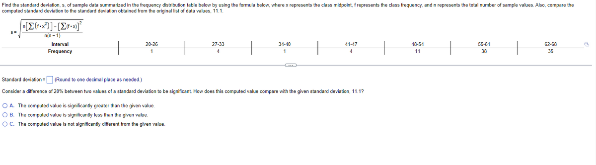 Find the standard deviation, s, of sample data summarized in the frequency distribution table below by using the formula below, where x represents the class midpoint, f represents the class frequency, and n represents the total number of sample values. Also, compare the
computed standard deviation to the standard deviation obtained from the original list of data values, 11.1.
S=
n[Σ(f•x)]-[Σ«•x]
n(n-1)
Interval
Frequency
20-26
1
27-33
4
O A. The computed value is significantly greater than the given value.
O B. The computed value is significantly less than the given value.
O C. The computed value is not significantly different from the given value.
34-40
1
C
41-47
4
Standard deviation = (Round to one decimal place as needed.)
Consider a difference of 20% between two values of a standard deviation to be significant. How does this computed value compare with the given standard deviation, 11.1?
48-54
11
55-61
38
62-68
35