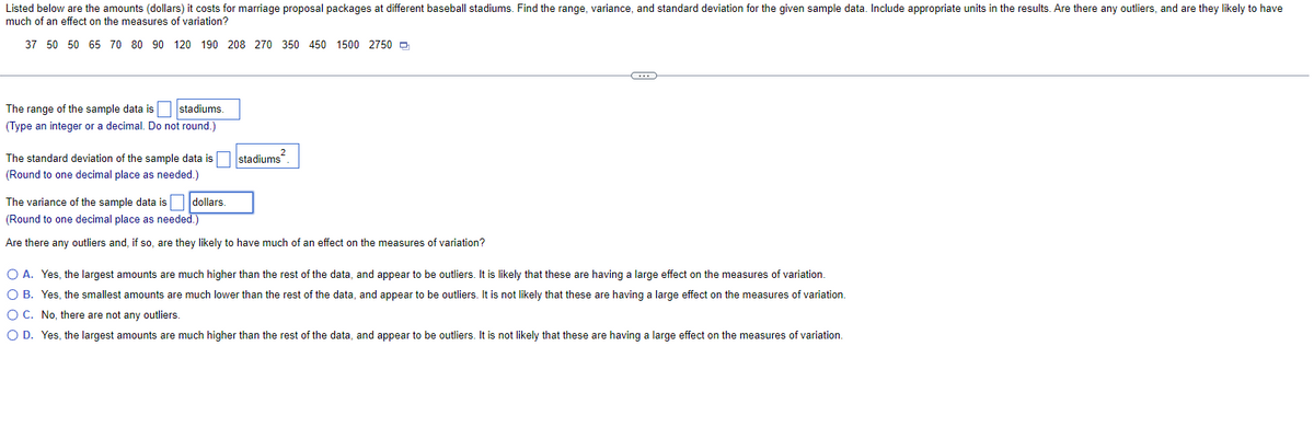 Listed below are the amounts (dollars) it costs for marriage proposal packages at different baseball stadiums. Find the range, variance, and standard deviation for the given sample data. Include appropriate units in the results. Are there any outliers, and are they likely to have
much of an effect on the measures of variation?
37 50 50 65 70 80 90
120 190 208 270 350 450 1500 2750
The range of the sample data is stadiums.
(Type an integer or a decimal. Do not round.)
The standard deviation of the sample data is
(Round to one decimal place as needed.)
2
stadiums
The variance of the sample data is dollars.
(Round to one decimal place as needed.)
Are there any outliers and, if so, are they likely to have much of an effect on the measures of variation?
C
O A. Yes, the largest amounts are much higher than the rest of the data, and appear to be outliers. It is likely that these are having a large effect on the measures of variation.
O B. Yes, the smallest amounts are much lower than the rest of the data, and appear to be outliers. It is not likely that these are having a large effect on the measures of variation.
O C. No, there are not any outliers.
O D. Yes, the largest amounts are much higher than the rest of the data, and appear to be outliers. It is not likely that these are having a large effect on the measures of variation.