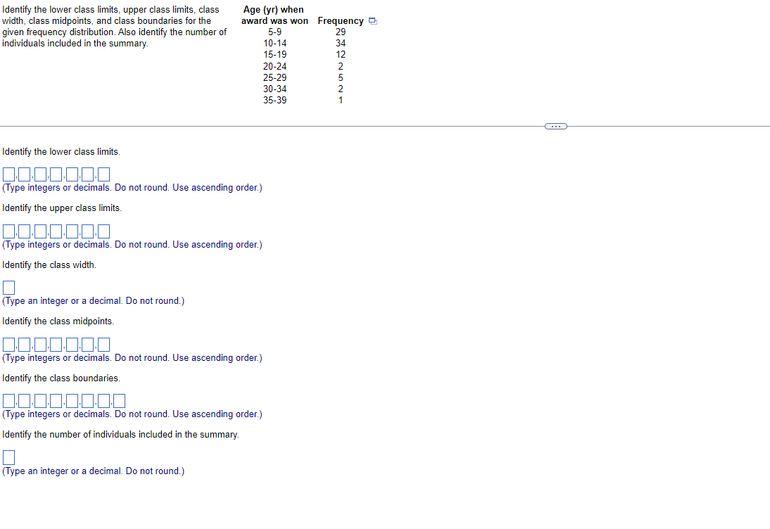 Identify the lower class limits, upper class limits, class
width, class midpoints, and class boundaries for the
given frequency distribution. Also identify the number of
individuals included in the summary.
Identify the lower class limits.
Age (yr) when
award was won Frequency
5-9
10-14
15-19
20-24
25-29
(Type integers or decimals. Do not round. Use ascending order.)
Identify the upper class limits.
(Type an integer or a decimal. Do not round.)
Identify the class midpoints.
(Type integers or decimals. Do not round. Use ascending order.)
Identify the class width.
(Type integers or decimals. Do not round. Use ascending order.)
Identify the class boundaries.
30-34
35-39
(Type integers or decimals. Do not round. Use ascending order.)
Identify the number of individuals included in the summary.
(Type an integer or a decimal. Do not round.)
~