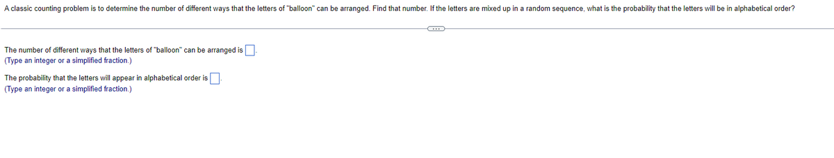 A classic counting problem is to determine the number of different ways that the letters of "balloon" can be arranged. Find that number. If the letters are mixed up in a random sequence, what is the probability that the letters will be in alphabetical order?
The number of different ways that the letters of "balloon" can be arranged is
(Type an integer or a simplified fraction.)
The probability that the letters will appear in alphabetical order is
(Type an integer or a simplified fraction.)
-C