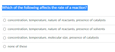 Which of the following affects the rate of a reaction?
concentration, temperature, nature of reactants, presence of catalysts
O concentration, temperature, nature of reactants, presence of solvents
concentration, temperature, molecular size, presence of catalysts
none of these
