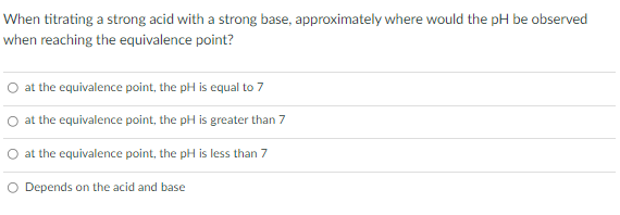 When titrating a strong acid with a strong base, approximately where would the pH be observed
when reaching the equivalence point?
at the equivalence point, the pH is equal to 7
at the equivalence point, the pH is greater than 7
O at the equivalence point, the pH is less than 7
O Depends on the acid and base
