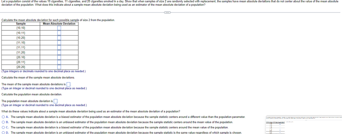 Let a population consist of the values 10 cigarettes, 11 cigarettes, and 20 cigarettes smoked in a day. Show that when samples of size 2 are randomly selected with replacement, the samples have mean absolute deviations that do not center about the value of the mean absolute
deviation of the population. What does this indicate about a sample mean absolute deviation being used as an estimator of the mean absolute deviation of a population?
Calculate the mean absolute deviation for each possible sample of size 2 from the population.
Mean Absolute Deviation
Sample
{10,10}
{10,11)
{10,20}
{11,10}
(11,11}
{11,20}
{20,10}
{20,11}
{20,20}
(Type integers or decimals rounded to one decimal place as needed.)
Calculate the mean of the sample mean absolute deviations.
The mean of the sample mean absolute deviations is
(Type an integer or decimal rounded to one decimal place as needed.)
Calculate the population mean absolute deviation.
The population mean absolute deviation is.
(Type an integer or decimal rounded to one decimal place as needed.)
G
What do these values indicate about a sample mean absolute deviation being used as an estimator of the mean absolute deviation of a population?
O A. The sample mean absolute deviation is a biased estimator of the population mean absolute deviation because the sample statistic centers around a different value than the population parameter.
O B. The sample mean absolute deviation is an unbiased estimator of the population mean absolute deviation because the sample statistic centers around the mean value of the population.
O C. The sample mean absolute deviation is a biased estimator of the population mean absolute deviation because the sample statistic centers around the mean value of the population.
O D. The sample mean absolute deviation is an unbiased estimator of the population mean absolute deviation because the sample statistic is the same value regardless of which sample is chosen.
CA