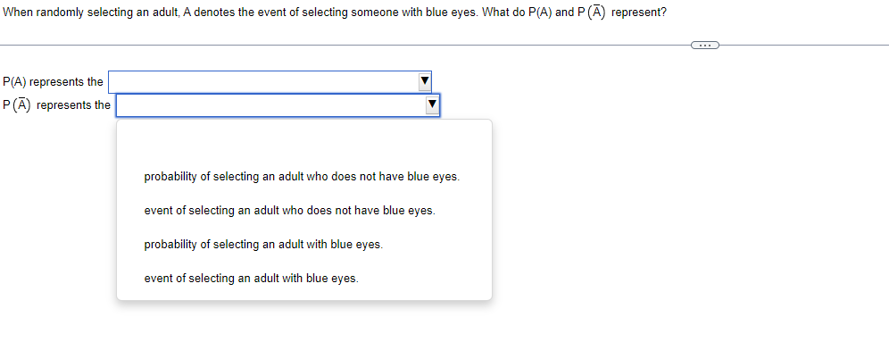 When randomly selecting an adult, A denotes the event of selecting someone with blue eyes. What do P(A) and P (A) represent?
P(A) represents the
P(A) represents the
probability of selecting an adult who does not have blue eyes.
event of selecting an adult who does not have blue eyes.
probability of selecting an adult with blue eyes.
event of selecting an adult with blue eyes.
→
