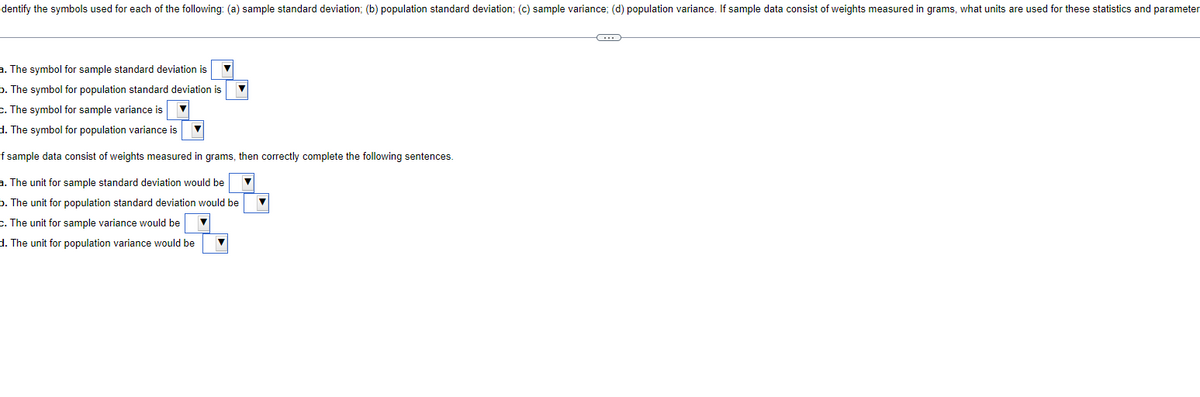 Identify the symbols used for each of the following: (a) sample standard deviation; (b) population standard deviation; (c) sample variance; (d) population variance. If sample data consist of weights measured in grams, what units are used for these statistics and parameter
a. The symbol for sample standard deviation is
b. The symbol for population standard deviation is
c. The symbol for sample variance is
d. The symbol for population variance is
If sample data consist of weights measured in grams, then correctly complete the following sentences.
a. The unit for sample standard deviation would be
b. The unit for population standard deviation would be
C.
The unit for sample variance would be ▼
d. The unit for population variance would be
▼
C