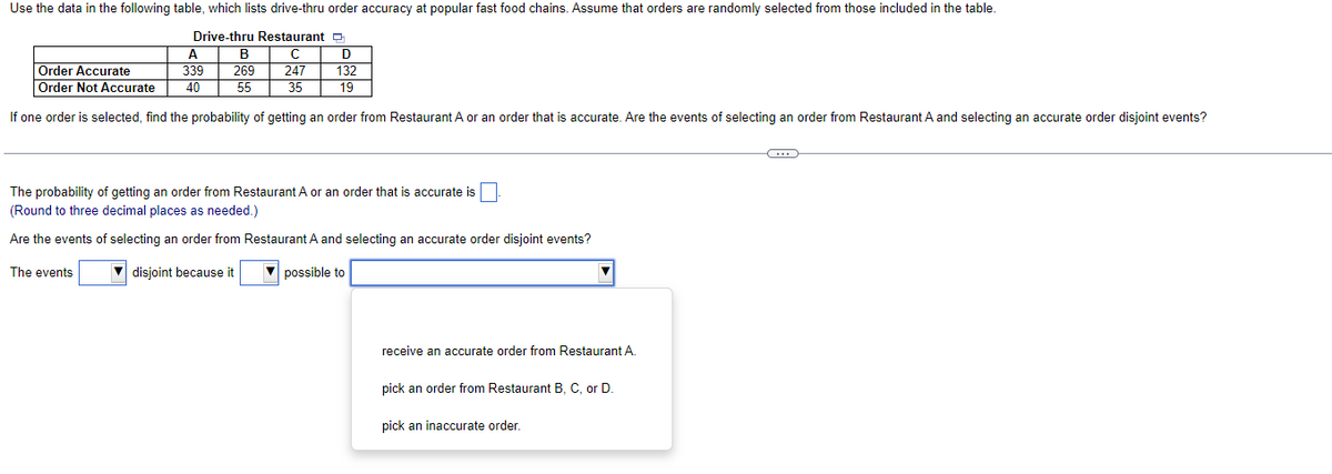 Use the data in the following table, which lists drive-thru order accuracy at popular fast food chains. Assume that orders are randomly selected from those included in the table.
Drive-thru Restaurant
A
с
Order Accurate
339
247
Order Not Accurate 40
35
If one order is selected, find the probability of getting an order from Restaurant A or an order that is accurate. Are the events of selecting an order from Restaurant A and selecting an accurate order disjoint events?
B
269
55
The events
D
132
19
The probability of getting an order from Restaurant A or an order that is accurate is
(Round to three decimal places as needed.)
Are the events of selecting an order from Restaurant A and selecting an accurate order disjoint events?
disjoint because it
possible to
receive an accurate order from Restaurant A.
pick an order from Restaurant B, C, or D.
pick an inaccurate order.
C