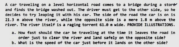 A car traveling on a level horizontal road comes to a bridge during a stor
and finds the bridge washed out. The driver must get to the other side, so he
decides to try leaping it with his car. The side of the road the car is on is
21.3 m above the river, while the opposite side is a mere 1.8 m above the
river. The river itself is a raging torrent 61.0 m wide. PROVIDE ILLUSTRATIONS.
a. How fast should the car be traveling at the time it leaves the road in
order just to clear the river and land safely on the opposite side?
b. What is the speed of the car just before it lands on the other side?
