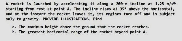 A rocket is launched by accelerating it along a 200-m incline at 1.25 m/s
starting from rest at point A. The incline rises at 35° above the horizontal,
and at the instant the rocket leaves it, its engines turn off and is subject
only to gravity. PROVIDE ILLUSTRATIONS. Find
a. The maximum height above the ground that the rocket reaches.
b. The greatest horizontal range of the rocket beyond point A.
