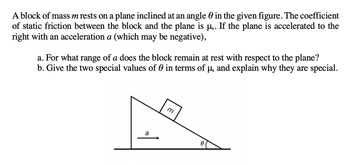 A block of mass m rests on a plane inclined at an angle 0 in the given figure. The coefficient
of static friction between the block and the plane is µs. If the plane is accelerated to the
right with an acceleration a (which may be negative),
a. For what range of a does the block remain at rest with respect to the plane?
b. Give the two special values of 0 in terms of µ, and explain why they are special.
m
a
