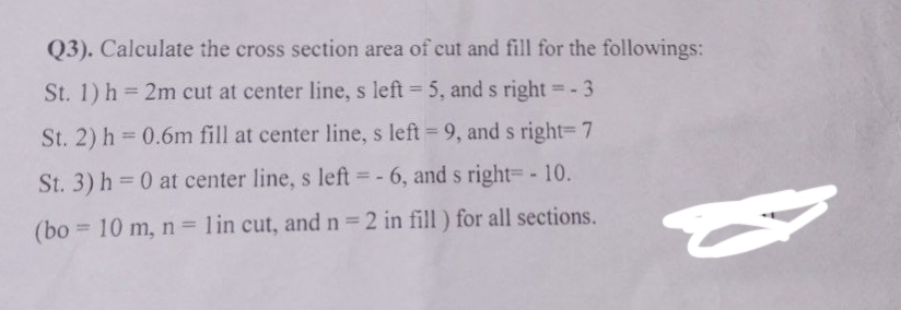 Q3). Calculate the cross section area of cut and fill for the followings:
St. 1) h= 2m cut at center line, s left = 5, and s right = - 3
St. 2) h = 0.6m fill at center line, s left = 9, and s right=7
St. 3) h=0 at center line, s left =-6, and s right - 10.
(bo= 10 m, n = 1 in cut, and n = 2 in fill) for all sections.