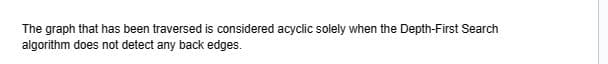 The graph that has been traversed is considered acyclic solely when the Depth-First Search
algorithm does not detect any back edges.