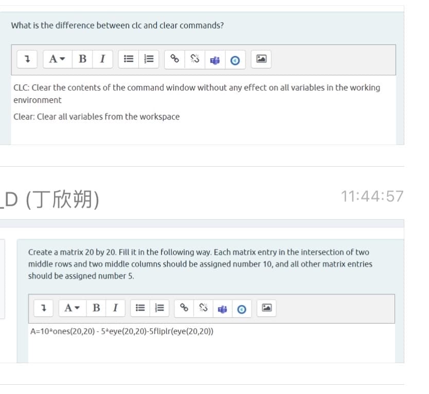 What is the difference between clc and clear commands?
B I
A-
CLC: Clear the contents of the command window without any effect on all variables in the working
environment
Clear: Clear all variables from the workspace
D (丁欣朔)
11:44:57
Create a matrix 20 by 20. Fill it in the following way. Each matrix entry in the intersection of two
middle rows and two middle columns should be assigned number 10, and all other matrix entries
should be assigned number 5.
A- BI
A=10*ones(20,20) - 5*eye(20,20)-5fliplr(eye(20,20))
