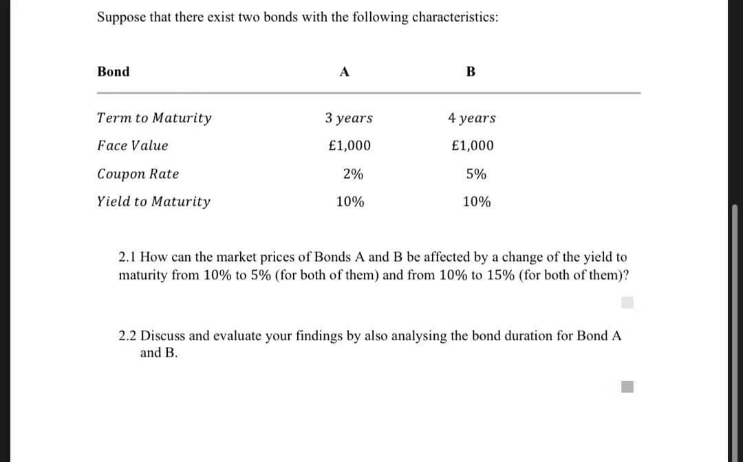 Suppose that there exist two bonds with the following characteristics:
Bond
A
B
Term to Maturity
3 уears
4 years
Face Value
£1,000
£1,000
Сoupon Rate
2%
5%
Yield to Maturity
10%
10%
2.1 How can the market prices of Bonds A and B be affected by a change of the yield to
maturity from 10% to 5% (for both of them) and from 10% to 15% (for both of them)?
2.2 Discuss and evaluate your findings by also analysing the bond duration for Bond A
and B.
