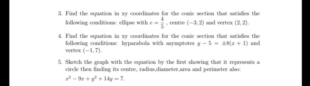 3. Find the equation in xy coordinates for the conic section that satisfies the
following conditions: ellipse with e =
4
, centre (-3, 2) and vertex (2, 2).
4. Find the equation in xy coordinates for the conic section that satisfies the
following conditions: hyparabola with asymptotes y – 5 = +8(r + 1) and
vertex (-1,7).
5. Sketch the graph with the equation by the first showing that it represents a
circle then finding its centre, radius,diameter,area and perimeter also:
1² – 9x + y² + 14y = 7.
