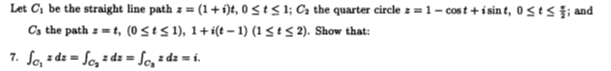 Let C1 be the straight line path z = (1 + íi)t, 0 StS 1; Ca the quarter circle z = 1 – cost +i sin t, 0 <t < ;, and
Cs the path z = t, (0StS 1), 1+i(t - 1) (1 < tS 2). Show that:
7. So, z dz = Sc, = dz = So, = dz = i.
