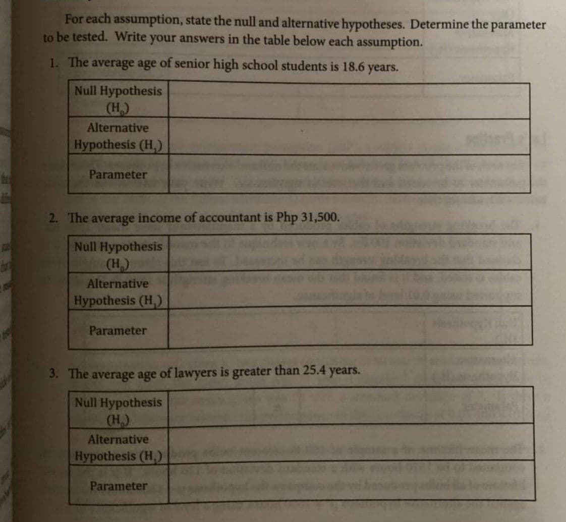 For each assumption, state the null and alternative hypotheses. Determine the parameter
to be tested. Write your answers in the table below each assumption.
1. The average age of senior high school students is 18.6 years.
Null Hypothesis
(H₂)
Alternative
Hypothesis (H₁)
Parameter
2. The average income of accountant is Php 31,500.
Null Hypothesis
(H₂)
Alternative
Hypothesis (H₁)
Parameter
3. The average age of lawyers is greater than 25.4 years.
Null Hypothesis
(H₂)
Alternative
Hypothesis (H)
Parameter