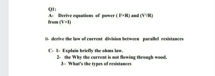 QI:
A- Derive equations of power (FxR) and (V/R)
from (VxI)
B- derive the law of current division between parallel resistances
C- 1- Explain briefly the ohms law.
2- the Why the current is not flowing through wood.
3- What's the types of resistances
