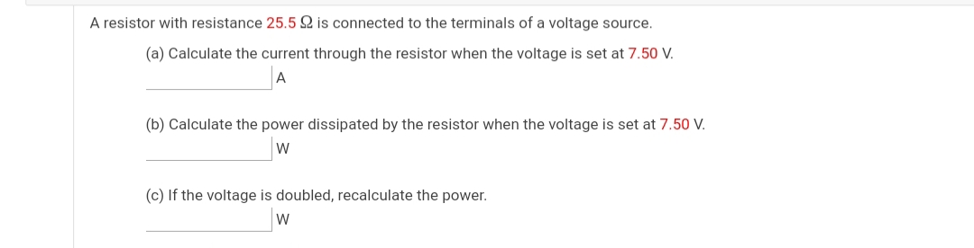 A resistor with resistance 25.5 Q is connected to the terminals of a voltage source.
(a) Calculate the current through the resistor when the voltage is set at 7.50 V.
(b) Calculate the power dissipated by the resistor when the voltage is set at 7.50 V.
w
(c) If the voltage is doubled, recalculate the power.
W
