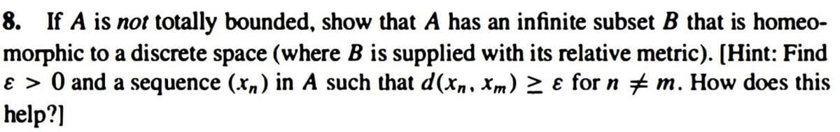 8. If A is not totally bounded, show that A has an infinite subset B that is homeo-
morphic to a discrete space (where B is supplied with its relative metric). [Hint: Find
ɛ > 0 and a sequence (x,) in A such that d(x,. Xm) 2 ɛ for n # m. How does this
help?]
