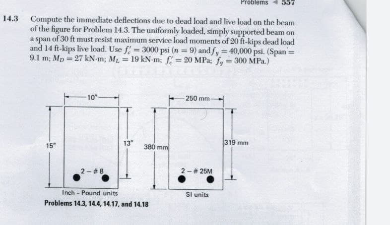 Problems
557
14.3 Compute the immediate deflections due to dead load and live load on the beam
of the figure for Problem 14.3. The uniformly loaded, simply supported beam on
a span of 30 ft must resist maximum service load moments of 20 ft-kips dead load
and 14 ft-kips live load. Use f = 3000 psi (n 9) andfy 40,000 psi. (Span=
9.1 m; Mp = 27 kN-m; ML = 19 kN-m; f = 20 MPa; fy = 300 MPa.)
10"
250 mm
13"
319 mm
15"
380 mm
2 - # 8
2 - # 25M
Inch - Pound units
Sl units
Problems 14.3, 14.4, 14.17, and 14.18
