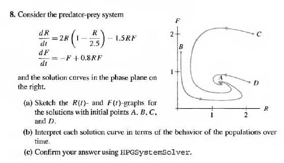8. Consider the predator-prey system
F
dR
= 2R (1-
dt
R
1.5RF
2.5
B
dF
dt
F +0.8RF
and the solution curves in the phase plane on
the right.
(a) Sketch the R(1)- and F(t)-graphs for
the solutions with initial points A. B, C,
R
and D.
(b) Interpret each solution curve in terms of the behavior of the populations over
time.
(c) Confirm your answer using HPGSystemSolver.
