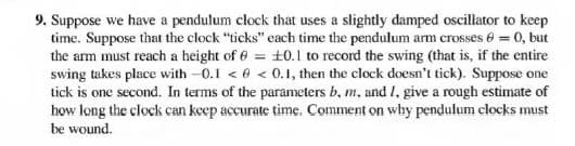 9. Suppose we have a pendulum clock that uses a slightly damped oscillator to keep
time. Suppose that the clock "ticks" each time the pendulum arm crosses e = 0, but
the arm must reach a height of 6 = +0.1 to record the swing (that is, if the entire
swing takes place with -0.1 < 6 < 0.1, then the clock doesn't tick). Suppose one
tick is one second. In terms of the parameters b, m, and I, give a rough estimate of
how long the clock can keep accurate time. Comment on why pendulum clocks must
be wound.
