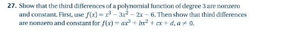27. Show that the third differences of a polynomial function of degree 3 are nonzero
and constant. First, use f(x) = x3 – 3x2 - 2x – 6. Then show that third differences
are nonzero and constant for f(x) = ax + bx2 + cx + d, a 0.
