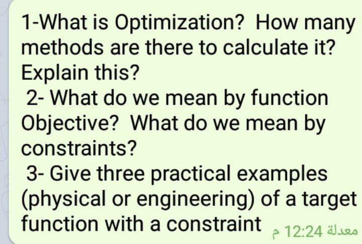 1-What is Optimization? How many
methods are there to calculate it?
Explain this?
2- What do we mean by function
Objective? What do we mean by
constraints?
3- Give three practical examples
(physical or engineering) of a target
function with a constraint
e 12:24 les
