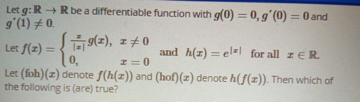 Let g: R R be a differentiable function with g(0) = 0, g'(0) =0 and
g'(1) # 0.
%3D
g(=), I0
Let f(z) =
0,
and h(z) = el= for all z ER.
%3D
Let (foh)(z) denote f(h(z)) and (hof)(z) denote h(f(z)). Then which of
the following is (are) true?
