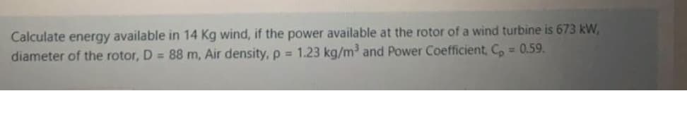 Calculate energy available in 14 Kg wind, if the power available at the rotor of a wind turbine is 673 kW,
diameter of the rotor, D = 88 m, Air density, p = 1.23 kg/m³ and Power Coefficient, Co = 0.59.
