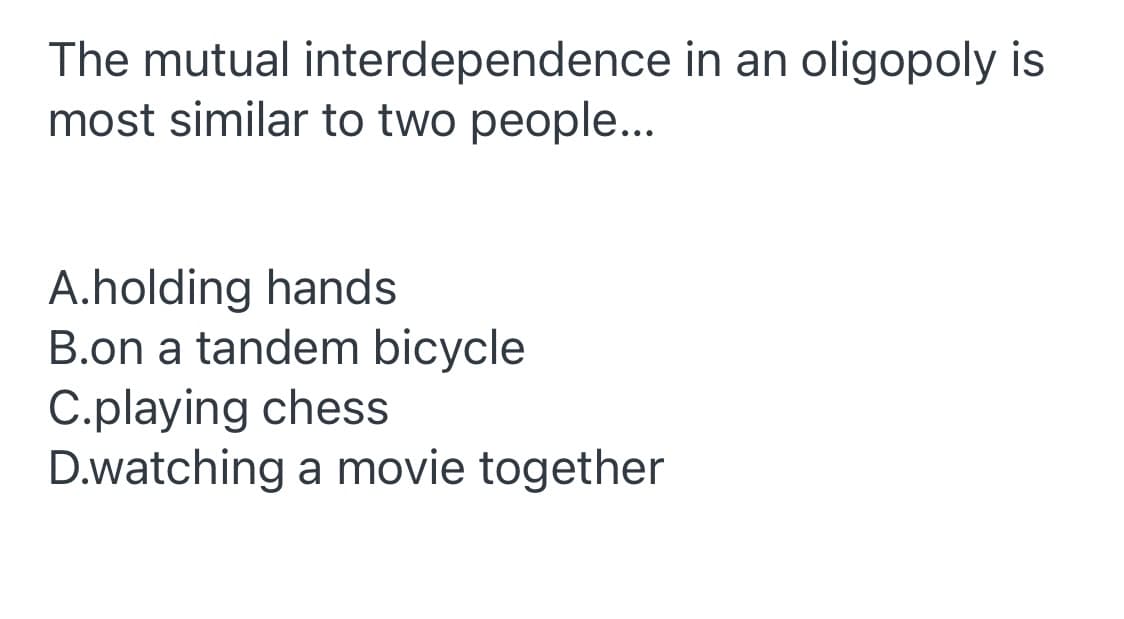 The mutual interdependence in an oligopoly is
most similar to two people...
A.holding hands
B.on a tandem bicycle
C.playing chess
D.watching a movie together
