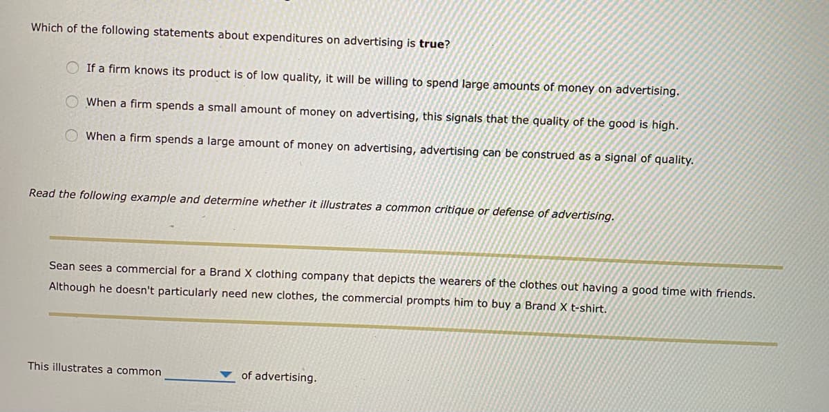 Which of the following statements about expenditures on advertising is true?
If a firm knows its product is of low quality, it will be willing to spend large amounts of money on advertising.
When a firm spends a small amount of money on advertising, this signals that the quality of the good is high.
O When a firm spends a large amount of money on advertising, advertising can be construed as a signal of quality.
Read the following example and determine whether it illustrates a common critique or defense of advertising.
Sean sees a commercial for a Brand X clothing company that depicts the wearers of the clothes out having a good time with friends.
Although he doesn't particularly need new clothes, the commercial prompts him to buy a Brand X t-shirt.
This illustrates a common
of advertising.
