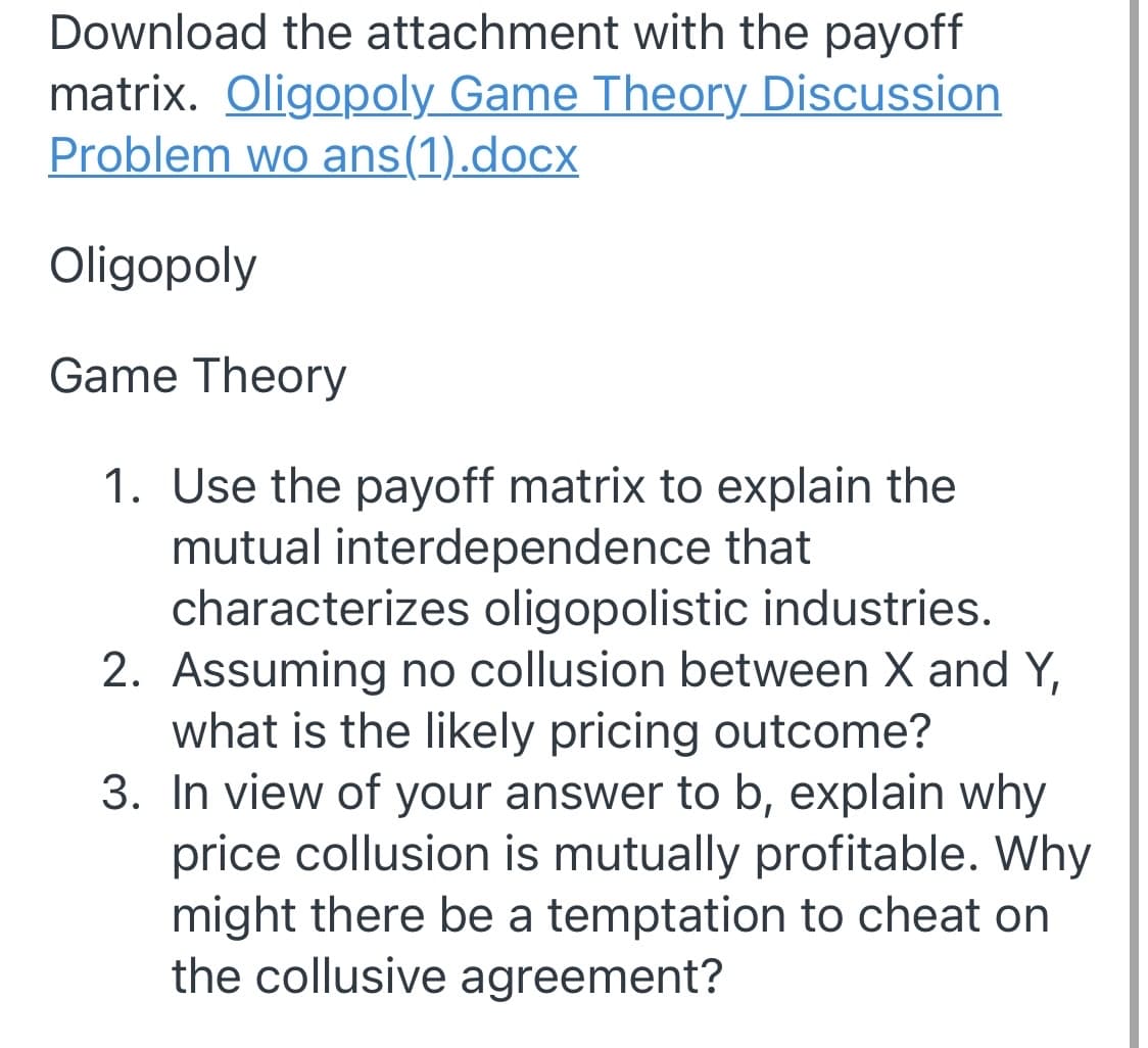 Download the attachment with the payoff
matrix. Oligopoly Game Theory Discussion
Problem wo ans(1).docx
Oligopoly
Game Theory
1. Use the payoff matrix to explain the
mutual interdependence that
characterizes oligopolistic industries.
2. Assuming no collusion between X and Y,
what is the likely pricing outcome?
3. In view of your answer to b, explain why
price collusion is mutually profitable. Why
might there be a temptation to cheat on
the collusive agreement?
