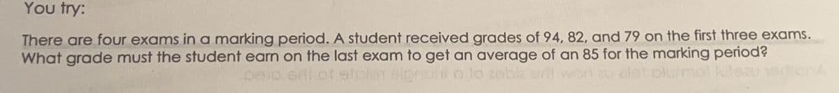 You try:
There are four exams in a marking period. A student received grades of 94, 82, and 79 on the first three exams.
What grade must the student earn on the last exam to get an average of an 85 for the marking period?
pelo srit of piciar elproti o to zobk
dist olurmol lutozu ortiona
won