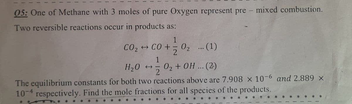 05: One of Methane with 3 moles of pure Oxygen represent pre- mixed combustion.
Two reversible reactions occur in products as:
CO₂ → CO +
0+1=10₂
0₂ ... (1)
1
H₂O → =
0₂ + OH ... (2)
The equilibrium constants for both two reactions above are 7.908 x 10-6 and 2.889 ×
10-4 respectively. Find the mole fractions for all species of the products.
***
*
*