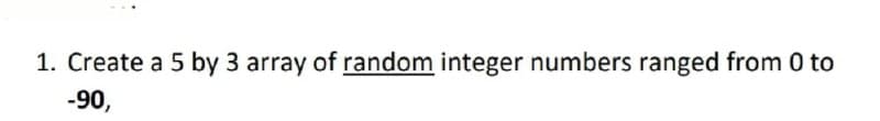 1. Create a 5 by 3 array of random integer numbers ranged from 0 to
-90,