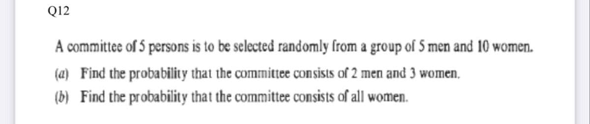 Q12
A committee of 5 persons is to be selected randomly from a group of 5 men and 10 women.
(a) Find the probability that the committee consists of 2 men and 3 women,
(b) Find the probability that the committee consists of all women.
