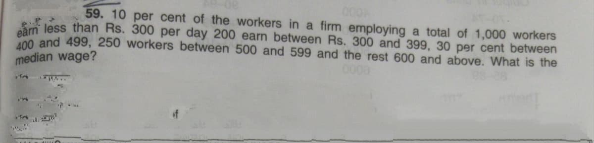 000
59. 10 per cent of the workers in a firm employing a total of 1,000 workers
Sm less than Rs. 300 per day 200 earn between Rs. 300 and 399, 30 per cent between
00 and 499, 250 workers between 500 and 599 and the rest 600 and above. What is the
median wage?
0000
