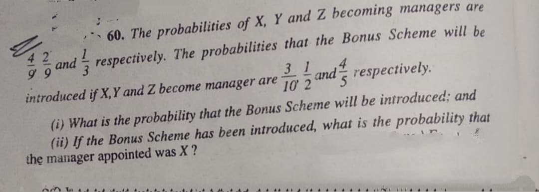 60. The probabilities of X, Y and Z becoming managers are
4 2
and respectively. The probabilities that the Bonus Scheme will be
3 1
introduced if X, Y and Z become manager are
10 2
and respectively.
(i) What is the probability that the Bonus Scheme will be introduced; and
(ii) If the Bonus Scheme has been introduced, what is the probability that
the manager appointed was X ?
