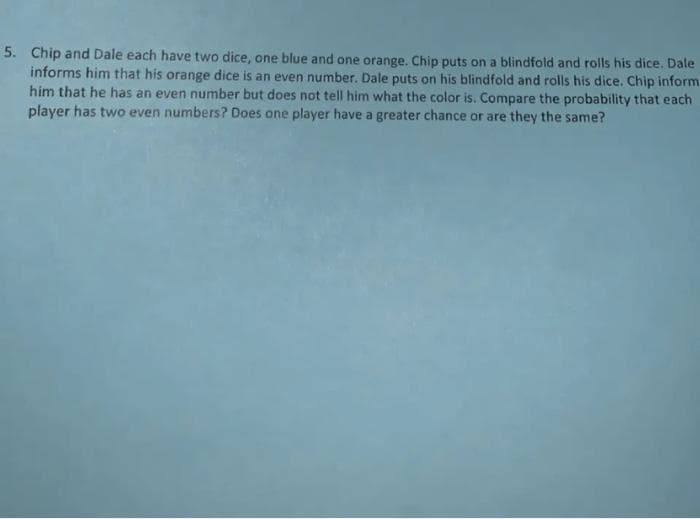 5. Chip and Dale each have two dice, one blue and one orange. Chip puts on a blindfold and rolls his dice. Dale
informs him that his orange dice is an even number. Dale puts on his blindfold and rolls his dice. Chip inform
him that he has an even number but does not tell him what the color is. Compare the probability that each
player has two even numbers? Does one player have a greater chance or are they the same?
