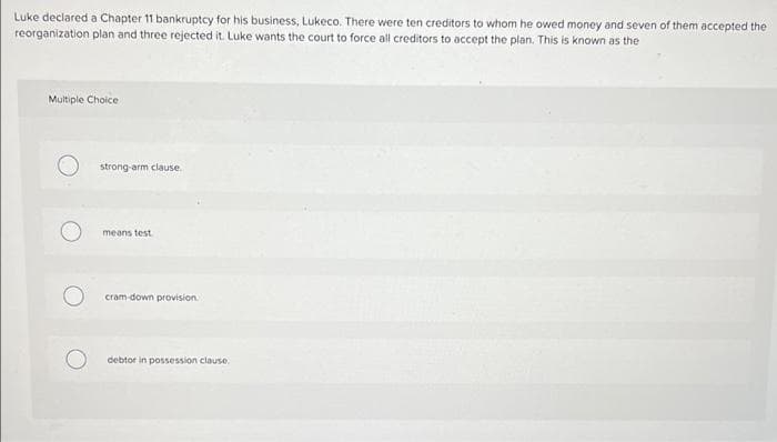 Luke declared a Chapter 11 bankruptcy for his business, Lukeco. There were ten creditors to whom he owed money and seven of them accepted the
reorganization plan and three rejected it. Luke wants the court to force all creditors to accept the plan. This is known as the
Multiple Choice
strong-arm clause.
means test
cram down provision
debtor in possession clause.
