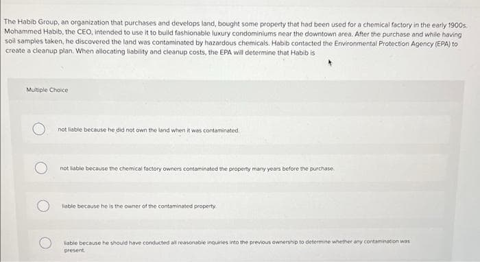 The Habib Group, an organization that purchases and develops land, bought some property that had been used for a chemical factory in the early 1900s.
Mohammed Habib, the CEO, intended to use it to build fashionable luxury condominiums near the downtown area. After the purchase and while having
soil samples taken, he discovered the land was contaminated by hazardous chemicals. Habib contacted the Environmental Protection Agency (EPA) to
create a cleanup plan. When allocating liability and cleanup costs, the EPA will determine that Habib is
Multiple Choice
not liable because he did not own the land when it was contaminated.
not liable because the chemical factory owners contaminated the property many years before the purchase.
lable because he is the owner of the contaminated property.
iable because he should have conducted all reasonable inguiries into the previous ownership to determine whether any contamination was
present.
