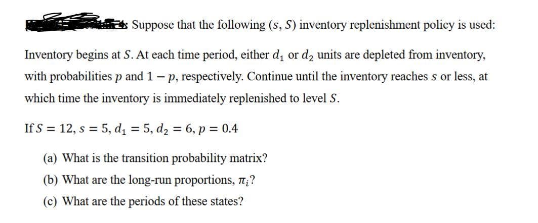 Suppose that the following (s, S) inventory replenishment policy is used:
Inventory begins at S. At each time period, either d, or d, units are depleted from inventory,
with probabilitiesp and 1- p, respectively. Continue until the inventory reaches s or less, at
which time the inventory is immediately replenished to level S.
If S = 12, s = 5, dį = 5, d2 = 6, p = 0.4
%3D
(a) What is the transition probability matrix?
(b) What are the long-run proportions, n;?
(c) What are the periods of these states?
