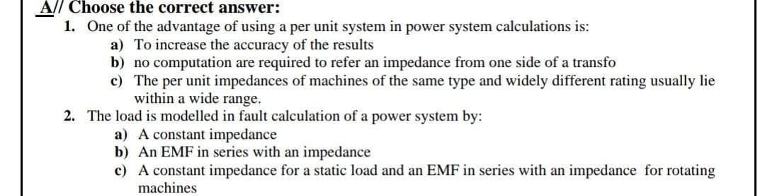 A// Choose the correct answer:
1. One of the advantage of using a per unit system in power system calculations is:
a) To increase the accuracy of the results
b) no computation are required to refer an impedance from one side of a transfo
c) The per unit impedances of machines of the same type and widely different rating usually lie
within a wide range.
2. The load is modelled in fault calculation of a power system by:
a) A constant impedance
b) An EMF in series with an impedance
c) A constant impedance for a static load and an EMF in series with an impedance for rotating
machines
