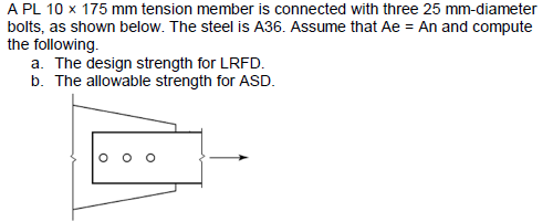 A PL 10 x 175 mm tension member is connected with three 25 mm-diameter
bolts, as shown below. The steel is A36. Assume that Ae = An and compute
the following.
a. The design strength for LRFD.
b. The allowable strength for ASD.
O